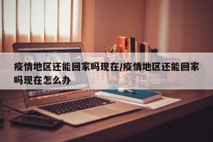疫情地区还能回家吗现在/疫情地区还能回家吗现在怎么办