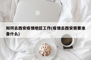 如何去西安疫情地区工作(疫情去西安需要准备什么)