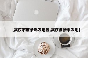 【武汉市疫情爆发地区,武汉疫情事发地】