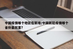 中国疫情哪个地区在新增/中国新冠疫情哪个省份最厉害?