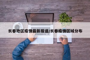 长春地区疫情最新报道/长春疫情区域分布