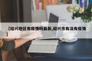 【绍兴地区有疫情吗最新,绍兴市有没有疫情】