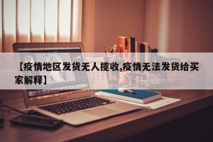 【疫情地区发货无人揽收,疫情无法发货给买家解释】