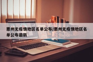 惠州无疫情地区名单公布/惠州无疫情地区名单公布最新