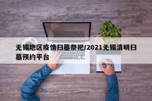 无锡地区疫情扫墓祭祀/2021无锡清明扫墓预约平台