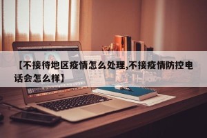 【不接待地区疫情怎么处理,不接疫情防控电话会怎么样】