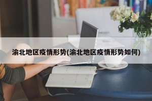 渝北地区疫情形势(渝北地区疫情形势如何)