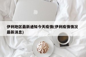 伊利地区最新通知今天疫情(伊利疫情情况 最新消息)