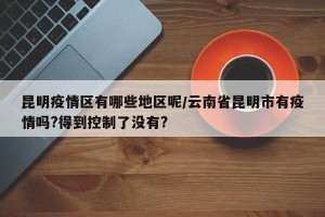 昆明疫情区有哪些地区呢/云南省昆明市有疫情吗?得到控制了没有?