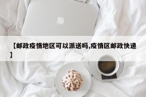 【邮政疫情地区可以派送吗,疫情区邮政快递】