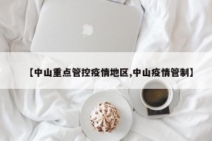 【中山重点管控疫情地区,中山疫情管制】