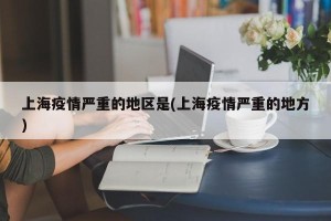 上海疫情严重的地区是(上海疫情严重的地方)