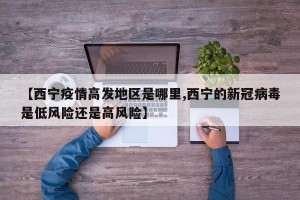 【西宁疫情高发地区是哪里,西宁的新冠病毒是低风险还是高风险】