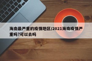 海南最严重的疫情地区/2021海南疫情严重吗?可以去吗