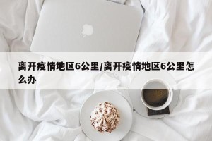 离开疫情地区6公里/离开疫情地区6公里怎么办