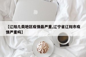 【辽阳几类地区疫情最严重,辽宁省辽阳市疫情严重吗】
