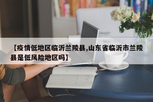 【疫情低地区临沂兰陵县,山东省临沂市兰陵县是低风险地区吗】