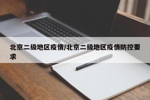 北京二级地区疫情/北京二级地区疫情防控要求