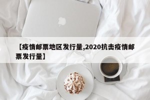 【疫情邮票地区发行量,2020抗击疫情邮票发行量】
