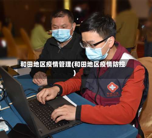 和田地区疫情管理(和田地区疫情防控)-第1张图片